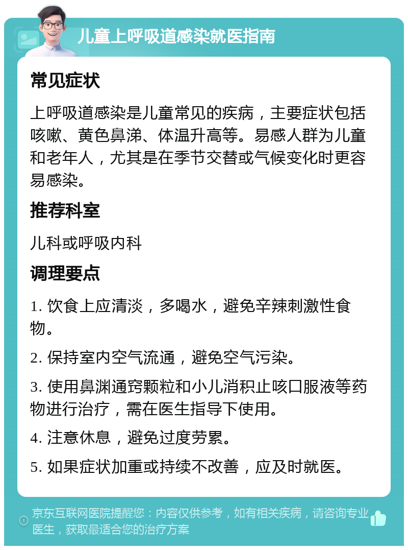 儿童上呼吸道感染就医指南 常见症状 上呼吸道感染是儿童常见的疾病，主要症状包括咳嗽、黄色鼻涕、体温升高等。易感人群为儿童和老年人，尤其是在季节交替或气候变化时更容易感染。 推荐科室 儿科或呼吸内科 调理要点 1. 饮食上应清淡，多喝水，避免辛辣刺激性食物。 2. 保持室内空气流通，避免空气污染。 3. 使用鼻渊通窍颗粒和小儿消积止咳口服液等药物进行治疗，需在医生指导下使用。 4. 注意休息，避免过度劳累。 5. 如果症状加重或持续不改善，应及时就医。