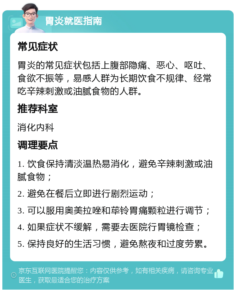 胃炎就医指南 常见症状 胃炎的常见症状包括上腹部隐痛、恶心、呕吐、食欲不振等，易感人群为长期饮食不规律、经常吃辛辣刺激或油腻食物的人群。 推荐科室 消化内科 调理要点 1. 饮食保持清淡温热易消化，避免辛辣刺激或油腻食物； 2. 避免在餐后立即进行剧烈运动； 3. 可以服用奥美拉唑和荜铃胃痛颗粒进行调节； 4. 如果症状不缓解，需要去医院行胃镜检查； 5. 保持良好的生活习惯，避免熬夜和过度劳累。