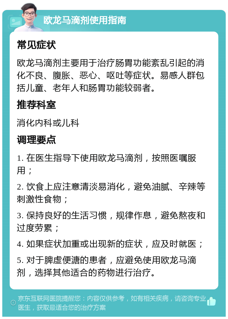 欧龙马滴剂使用指南 常见症状 欧龙马滴剂主要用于治疗肠胃功能紊乱引起的消化不良、腹胀、恶心、呕吐等症状。易感人群包括儿童、老年人和肠胃功能较弱者。 推荐科室 消化内科或儿科 调理要点 1. 在医生指导下使用欧龙马滴剂，按照医嘱服用； 2. 饮食上应注意清淡易消化，避免油腻、辛辣等刺激性食物； 3. 保持良好的生活习惯，规律作息，避免熬夜和过度劳累； 4. 如果症状加重或出现新的症状，应及时就医； 5. 对于脾虚便溏的患者，应避免使用欧龙马滴剂，选择其他适合的药物进行治疗。