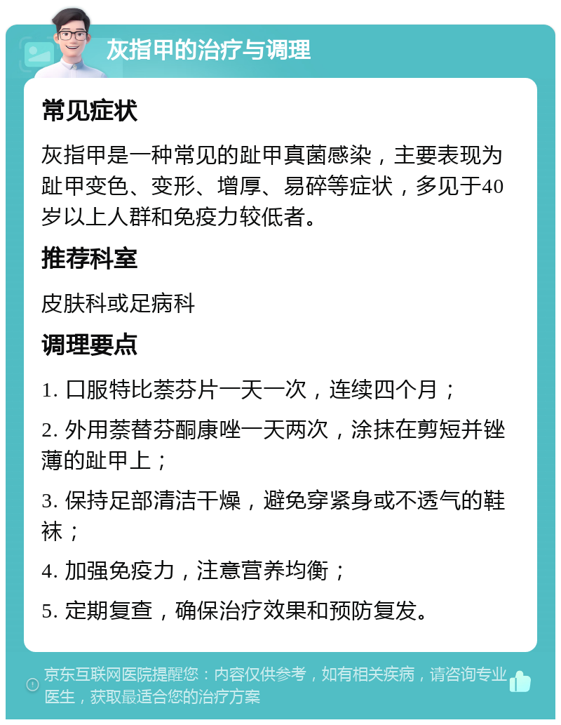 灰指甲的治疗与调理 常见症状 灰指甲是一种常见的趾甲真菌感染，主要表现为趾甲变色、变形、增厚、易碎等症状，多见于40岁以上人群和免疫力较低者。 推荐科室 皮肤科或足病科 调理要点 1. 口服特比萘芬片一天一次，连续四个月； 2. 外用萘替芬酮康唑一天两次，涂抹在剪短并锉薄的趾甲上； 3. 保持足部清洁干燥，避免穿紧身或不透气的鞋袜； 4. 加强免疫力，注意营养均衡； 5. 定期复查，确保治疗效果和预防复发。