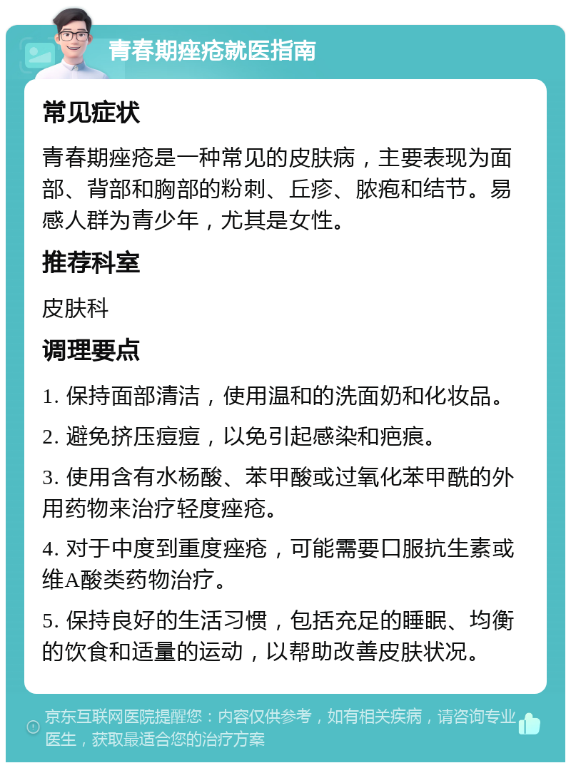 青春期痤疮就医指南 常见症状 青春期痤疮是一种常见的皮肤病，主要表现为面部、背部和胸部的粉刺、丘疹、脓疱和结节。易感人群为青少年，尤其是女性。 推荐科室 皮肤科 调理要点 1. 保持面部清洁，使用温和的洗面奶和化妆品。 2. 避免挤压痘痘，以免引起感染和疤痕。 3. 使用含有水杨酸、苯甲酸或过氧化苯甲酰的外用药物来治疗轻度痤疮。 4. 对于中度到重度痤疮，可能需要口服抗生素或维A酸类药物治疗。 5. 保持良好的生活习惯，包括充足的睡眠、均衡的饮食和适量的运动，以帮助改善皮肤状况。