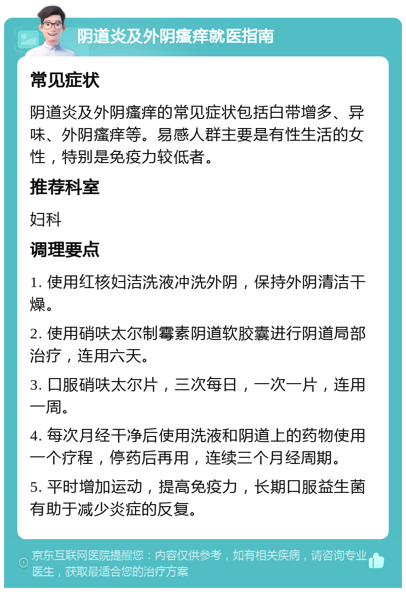 阴道炎及外阴瘙痒就医指南 常见症状 阴道炎及外阴瘙痒的常见症状包括白带增多、异味、外阴瘙痒等。易感人群主要是有性生活的女性，特别是免疫力较低者。 推荐科室 妇科 调理要点 1. 使用红核妇洁洗液冲洗外阴，保持外阴清洁干燥。 2. 使用硝呋太尔制霉素阴道软胶囊进行阴道局部治疗，连用六天。 3. 口服硝呋太尔片，三次每日，一次一片，连用一周。 4. 每次月经干净后使用洗液和阴道上的药物使用一个疗程，停药后再用，连续三个月经周期。 5. 平时增加运动，提高免疫力，长期口服益生菌有助于减少炎症的反复。