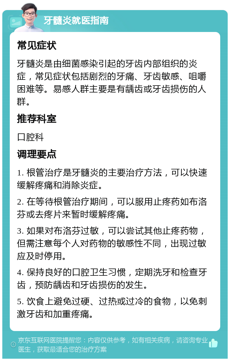 牙髓炎就医指南 常见症状 牙髓炎是由细菌感染引起的牙齿内部组织的炎症，常见症状包括剧烈的牙痛、牙齿敏感、咀嚼困难等。易感人群主要是有龋齿或牙齿损伤的人群。 推荐科室 口腔科 调理要点 1. 根管治疗是牙髓炎的主要治疗方法，可以快速缓解疼痛和消除炎症。 2. 在等待根管治疗期间，可以服用止疼药如布洛芬或去疼片来暂时缓解疼痛。 3. 如果对布洛芬过敏，可以尝试其他止疼药物，但需注意每个人对药物的敏感性不同，出现过敏应及时停用。 4. 保持良好的口腔卫生习惯，定期洗牙和检查牙齿，预防龋齿和牙齿损伤的发生。 5. 饮食上避免过硬、过热或过冷的食物，以免刺激牙齿和加重疼痛。