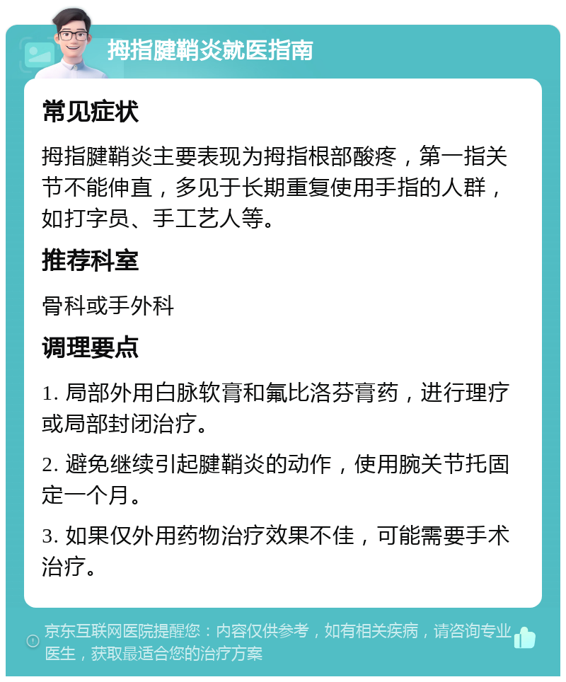 拇指腱鞘炎就医指南 常见症状 拇指腱鞘炎主要表现为拇指根部酸疼，第一指关节不能伸直，多见于长期重复使用手指的人群，如打字员、手工艺人等。 推荐科室 骨科或手外科 调理要点 1. 局部外用白脉软膏和氟比洛芬膏药，进行理疗或局部封闭治疗。 2. 避免继续引起腱鞘炎的动作，使用腕关节托固定一个月。 3. 如果仅外用药物治疗效果不佳，可能需要手术治疗。