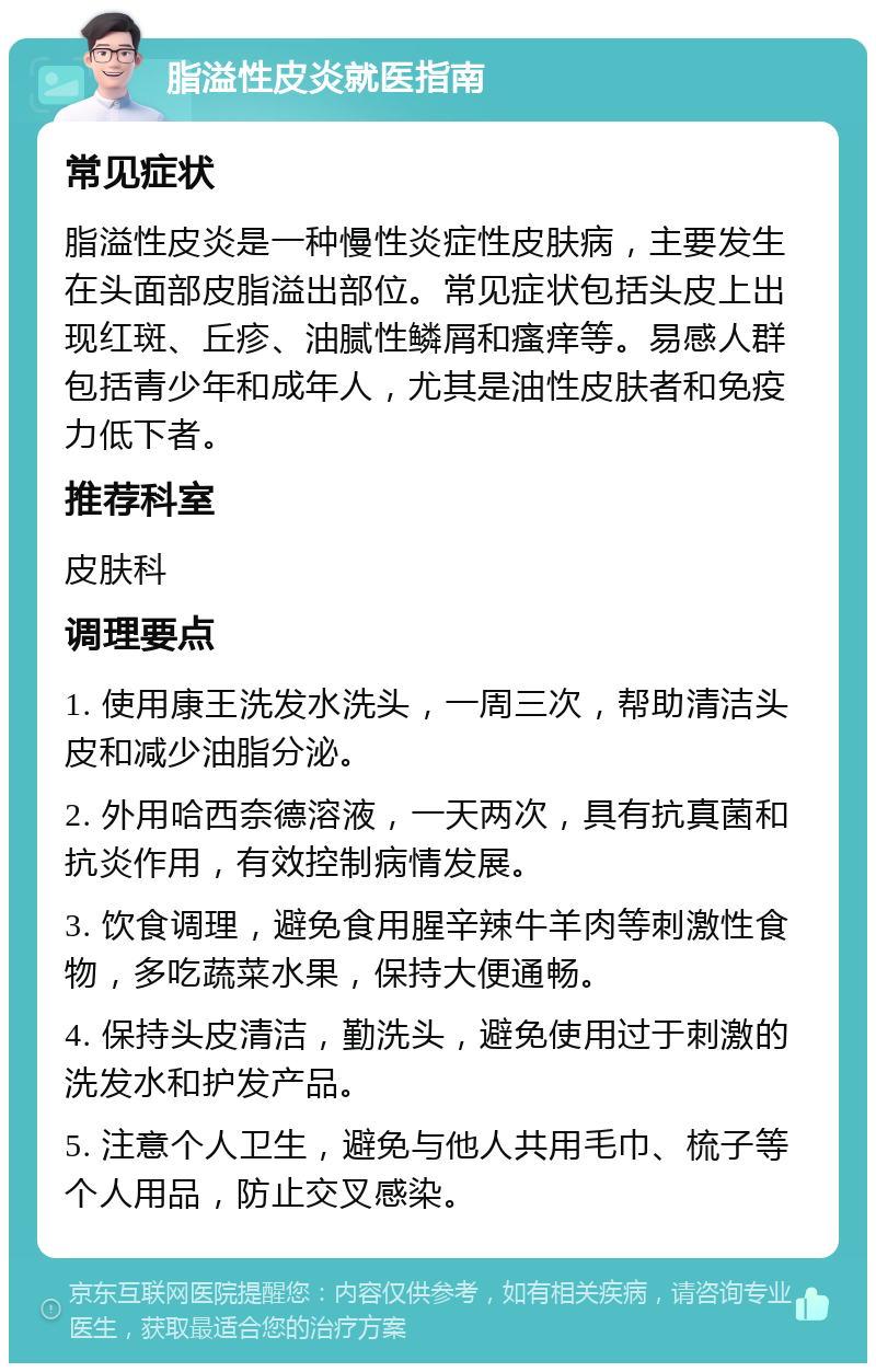 脂溢性皮炎就医指南 常见症状 脂溢性皮炎是一种慢性炎症性皮肤病，主要发生在头面部皮脂溢出部位。常见症状包括头皮上出现红斑、丘疹、油腻性鳞屑和瘙痒等。易感人群包括青少年和成年人，尤其是油性皮肤者和免疫力低下者。 推荐科室 皮肤科 调理要点 1. 使用康王洗发水洗头，一周三次，帮助清洁头皮和减少油脂分泌。 2. 外用哈西奈德溶液，一天两次，具有抗真菌和抗炎作用，有效控制病情发展。 3. 饮食调理，避免食用腥辛辣牛羊肉等刺激性食物，多吃蔬菜水果，保持大便通畅。 4. 保持头皮清洁，勤洗头，避免使用过于刺激的洗发水和护发产品。 5. 注意个人卫生，避免与他人共用毛巾、梳子等个人用品，防止交叉感染。