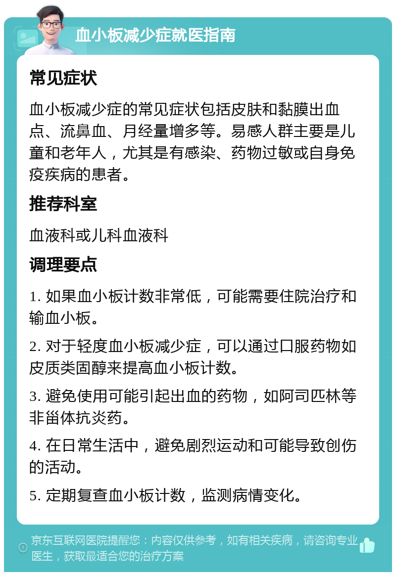 血小板减少症就医指南 常见症状 血小板减少症的常见症状包括皮肤和黏膜出血点、流鼻血、月经量增多等。易感人群主要是儿童和老年人，尤其是有感染、药物过敏或自身免疫疾病的患者。 推荐科室 血液科或儿科血液科 调理要点 1. 如果血小板计数非常低，可能需要住院治疗和输血小板。 2. 对于轻度血小板减少症，可以通过口服药物如皮质类固醇来提高血小板计数。 3. 避免使用可能引起出血的药物，如阿司匹林等非甾体抗炎药。 4. 在日常生活中，避免剧烈运动和可能导致创伤的活动。 5. 定期复查血小板计数，监测病情变化。