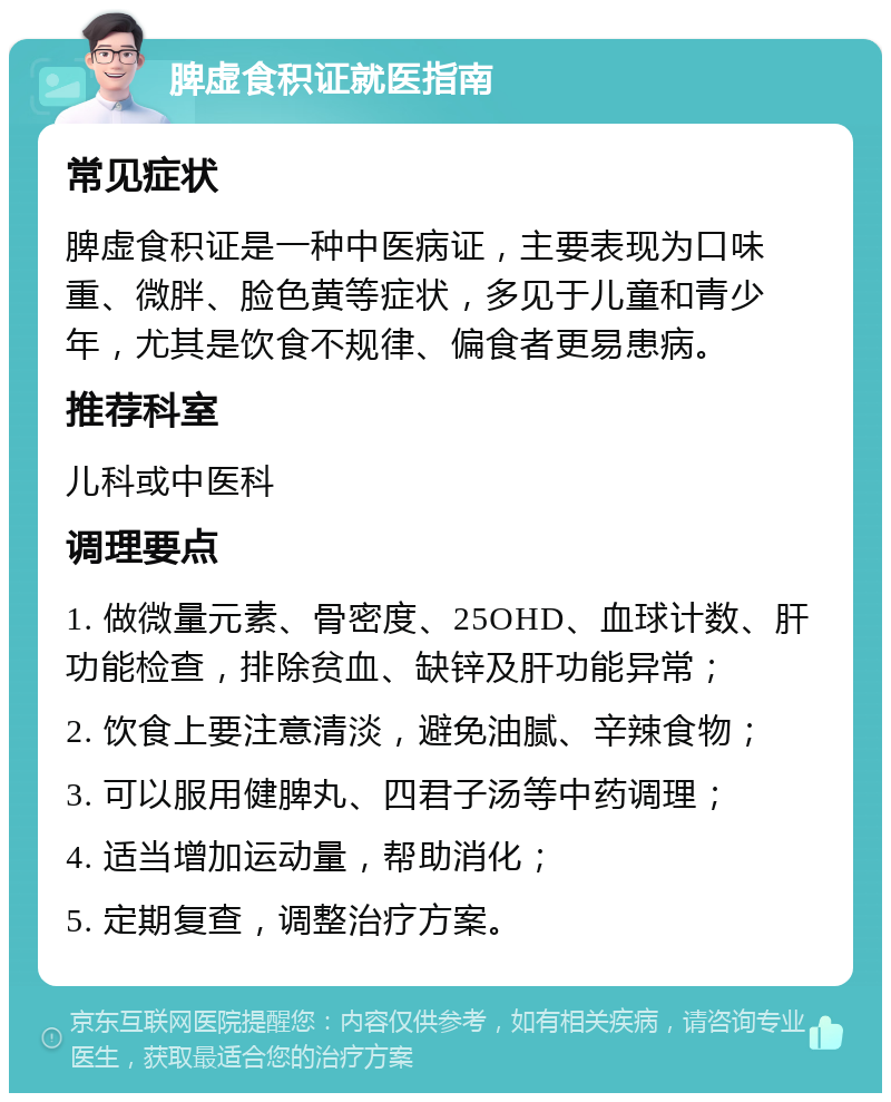 脾虚食积证就医指南 常见症状 脾虚食积证是一种中医病证，主要表现为口味重、微胖、脸色黄等症状，多见于儿童和青少年，尤其是饮食不规律、偏食者更易患病。 推荐科室 儿科或中医科 调理要点 1. 做微量元素、骨密度、25OHD、血球计数、肝功能检查，排除贫血、缺锌及肝功能异常； 2. 饮食上要注意清淡，避免油腻、辛辣食物； 3. 可以服用健脾丸、四君子汤等中药调理； 4. 适当增加运动量，帮助消化； 5. 定期复查，调整治疗方案。