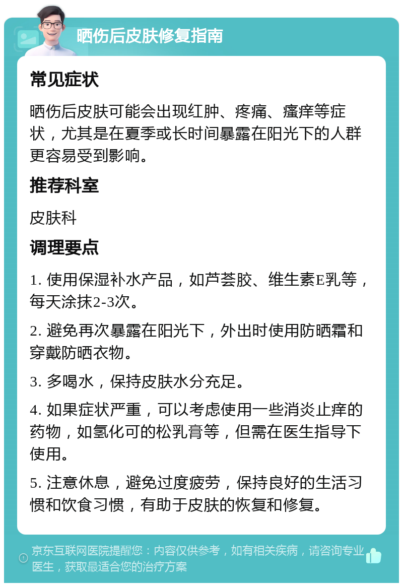 晒伤后皮肤修复指南 常见症状 晒伤后皮肤可能会出现红肿、疼痛、瘙痒等症状，尤其是在夏季或长时间暴露在阳光下的人群更容易受到影响。 推荐科室 皮肤科 调理要点 1. 使用保湿补水产品，如芦荟胶、维生素E乳等，每天涂抹2-3次。 2. 避免再次暴露在阳光下，外出时使用防晒霜和穿戴防晒衣物。 3. 多喝水，保持皮肤水分充足。 4. 如果症状严重，可以考虑使用一些消炎止痒的药物，如氢化可的松乳膏等，但需在医生指导下使用。 5. 注意休息，避免过度疲劳，保持良好的生活习惯和饮食习惯，有助于皮肤的恢复和修复。