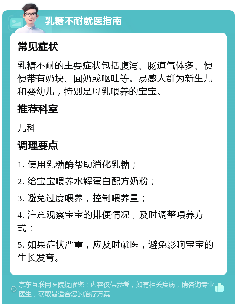 乳糖不耐就医指南 常见症状 乳糖不耐的主要症状包括腹泻、肠道气体多、便便带有奶块、回奶或呕吐等。易感人群为新生儿和婴幼儿，特别是母乳喂养的宝宝。 推荐科室 儿科 调理要点 1. 使用乳糖酶帮助消化乳糖； 2. 给宝宝喂养水解蛋白配方奶粉； 3. 避免过度喂养，控制喂养量； 4. 注意观察宝宝的排便情况，及时调整喂养方式； 5. 如果症状严重，应及时就医，避免影响宝宝的生长发育。