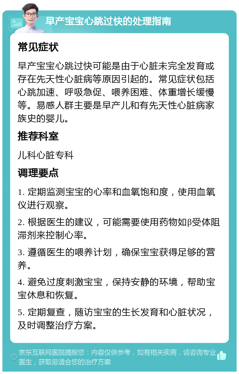 早产宝宝心跳过快的处理指南 常见症状 早产宝宝心跳过快可能是由于心脏未完全发育或存在先天性心脏病等原因引起的。常见症状包括心跳加速、呼吸急促、喂养困难、体重增长缓慢等。易感人群主要是早产儿和有先天性心脏病家族史的婴儿。 推荐科室 儿科心脏专科 调理要点 1. 定期监测宝宝的心率和血氧饱和度，使用血氧仪进行观察。 2. 根据医生的建议，可能需要使用药物如β受体阻滞剂来控制心率。 3. 遵循医生的喂养计划，确保宝宝获得足够的营养。 4. 避免过度刺激宝宝，保持安静的环境，帮助宝宝休息和恢复。 5. 定期复查，随访宝宝的生长发育和心脏状况，及时调整治疗方案。