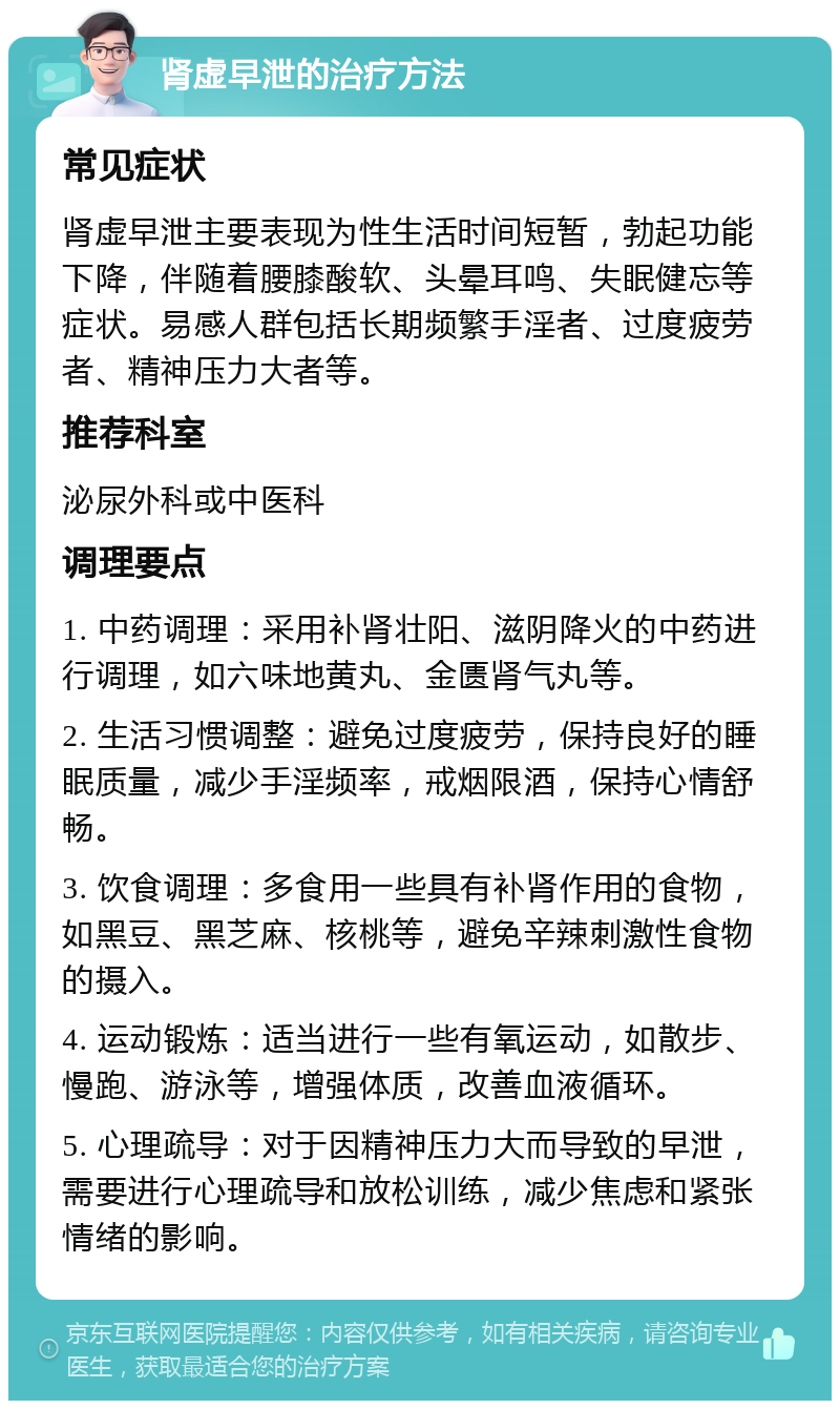 肾虚早泄的治疗方法 常见症状 肾虚早泄主要表现为性生活时间短暂，勃起功能下降，伴随着腰膝酸软、头晕耳鸣、失眠健忘等症状。易感人群包括长期频繁手淫者、过度疲劳者、精神压力大者等。 推荐科室 泌尿外科或中医科 调理要点 1. 中药调理：采用补肾壮阳、滋阴降火的中药进行调理，如六味地黄丸、金匮肾气丸等。 2. 生活习惯调整：避免过度疲劳，保持良好的睡眠质量，减少手淫频率，戒烟限酒，保持心情舒畅。 3. 饮食调理：多食用一些具有补肾作用的食物，如黑豆、黑芝麻、核桃等，避免辛辣刺激性食物的摄入。 4. 运动锻炼：适当进行一些有氧运动，如散步、慢跑、游泳等，增强体质，改善血液循环。 5. 心理疏导：对于因精神压力大而导致的早泄，需要进行心理疏导和放松训练，减少焦虑和紧张情绪的影响。