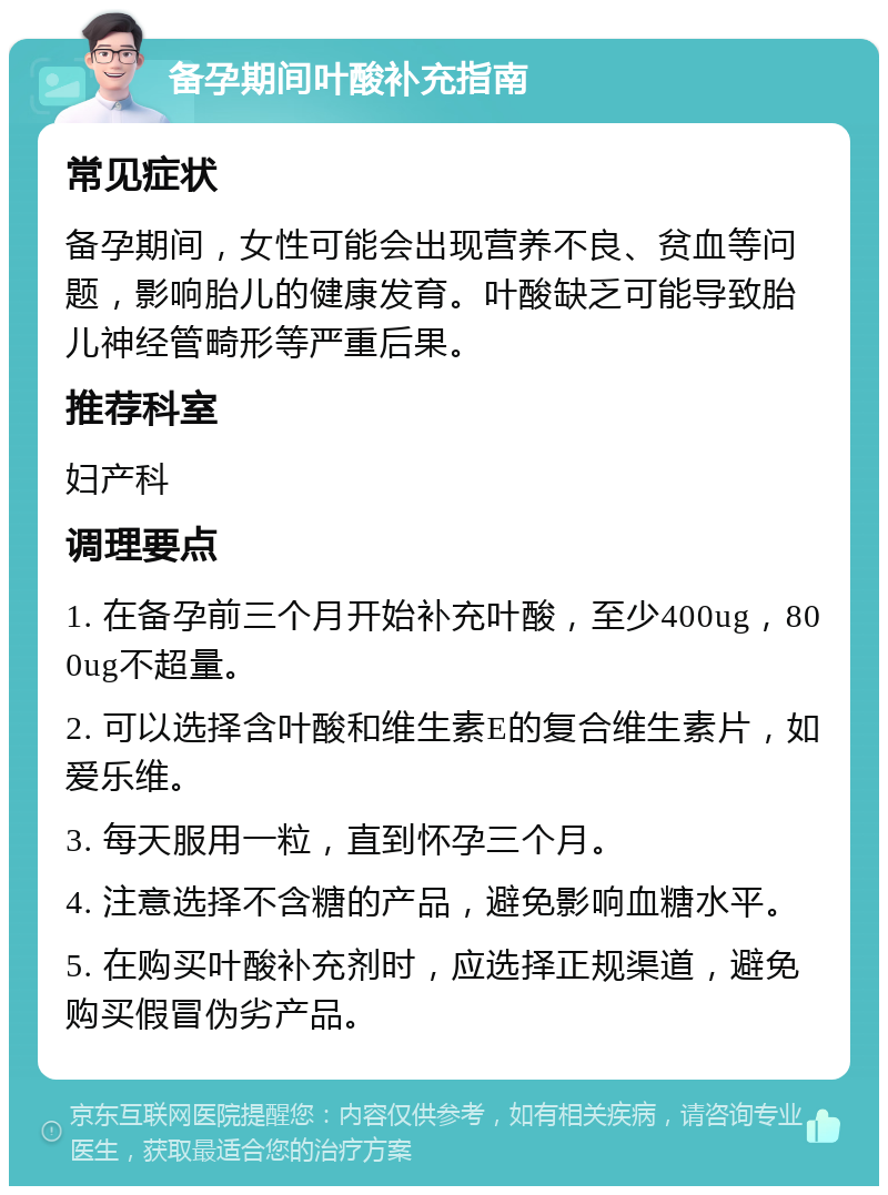 备孕期间叶酸补充指南 常见症状 备孕期间，女性可能会出现营养不良、贫血等问题，影响胎儿的健康发育。叶酸缺乏可能导致胎儿神经管畸形等严重后果。 推荐科室 妇产科 调理要点 1. 在备孕前三个月开始补充叶酸，至少400ug，800ug不超量。 2. 可以选择含叶酸和维生素E的复合维生素片，如爱乐维。 3. 每天服用一粒，直到怀孕三个月。 4. 注意选择不含糖的产品，避免影响血糖水平。 5. 在购买叶酸补充剂时，应选择正规渠道，避免购买假冒伪劣产品。