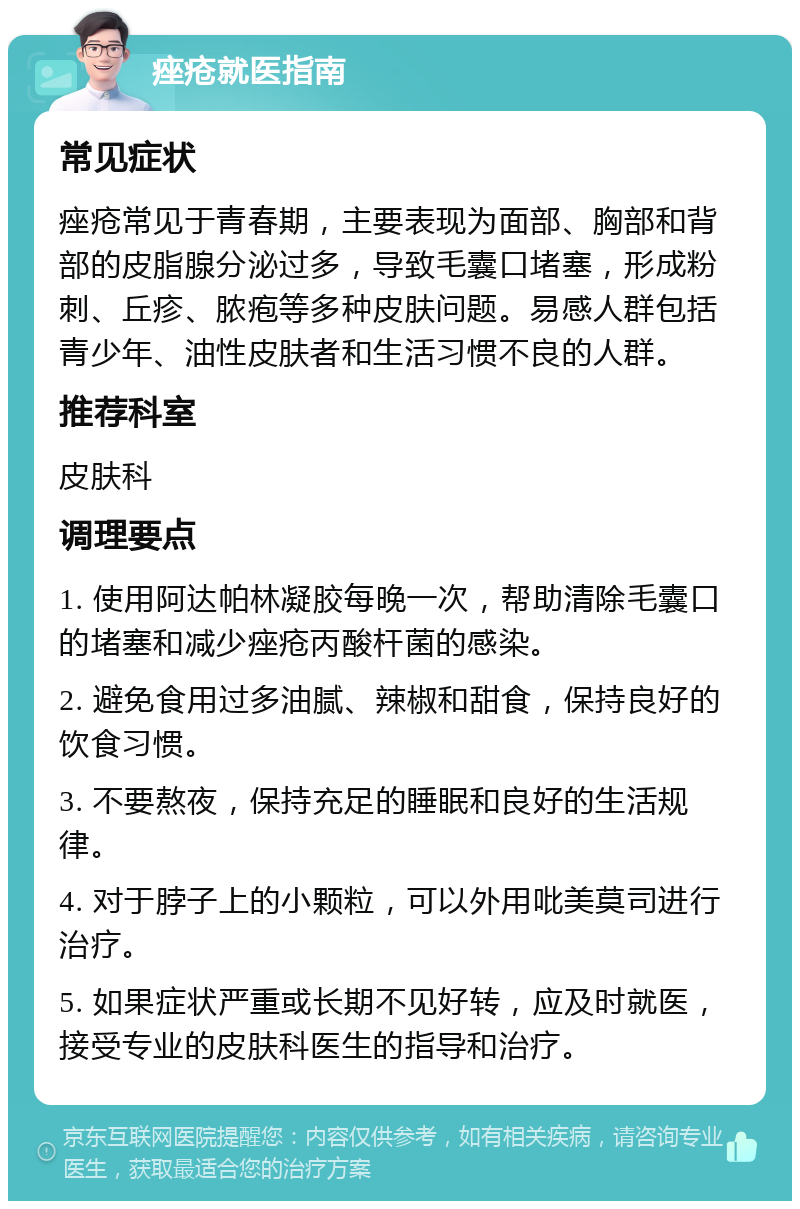 痤疮就医指南 常见症状 痤疮常见于青春期，主要表现为面部、胸部和背部的皮脂腺分泌过多，导致毛囊口堵塞，形成粉刺、丘疹、脓疱等多种皮肤问题。易感人群包括青少年、油性皮肤者和生活习惯不良的人群。 推荐科室 皮肤科 调理要点 1. 使用阿达帕林凝胶每晚一次，帮助清除毛囊口的堵塞和减少痤疮丙酸杆菌的感染。 2. 避免食用过多油腻、辣椒和甜食，保持良好的饮食习惯。 3. 不要熬夜，保持充足的睡眠和良好的生活规律。 4. 对于脖子上的小颗粒，可以外用吡美莫司进行治疗。 5. 如果症状严重或长期不见好转，应及时就医，接受专业的皮肤科医生的指导和治疗。