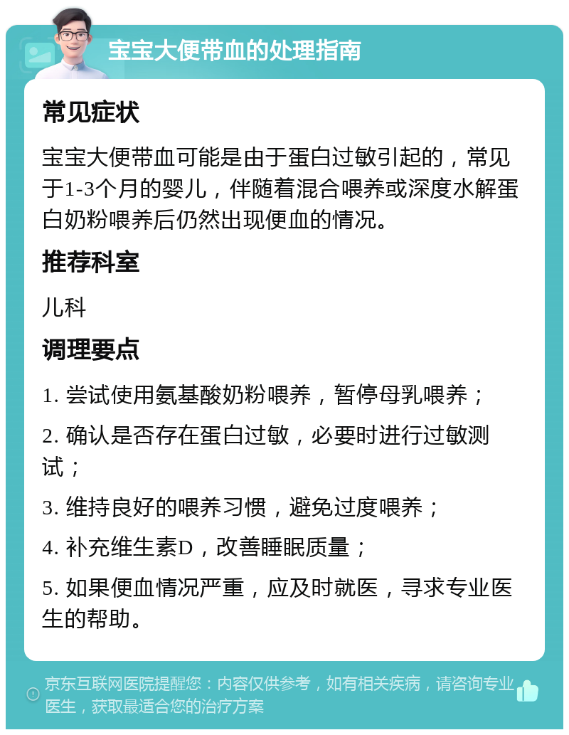 宝宝大便带血的处理指南 常见症状 宝宝大便带血可能是由于蛋白过敏引起的，常见于1-3个月的婴儿，伴随着混合喂养或深度水解蛋白奶粉喂养后仍然出现便血的情况。 推荐科室 儿科 调理要点 1. 尝试使用氨基酸奶粉喂养，暂停母乳喂养； 2. 确认是否存在蛋白过敏，必要时进行过敏测试； 3. 维持良好的喂养习惯，避免过度喂养； 4. 补充维生素D，改善睡眠质量； 5. 如果便血情况严重，应及时就医，寻求专业医生的帮助。