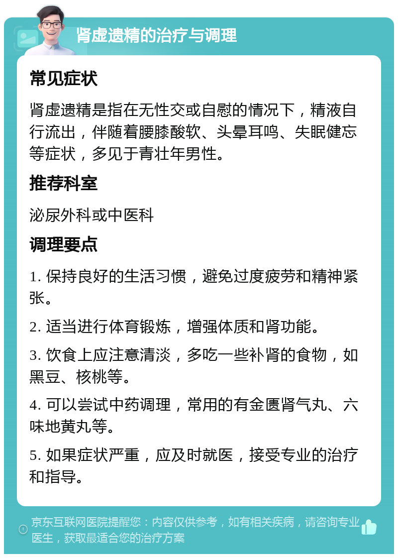 肾虚遗精的治疗与调理 常见症状 肾虚遗精是指在无性交或自慰的情况下，精液自行流出，伴随着腰膝酸软、头晕耳鸣、失眠健忘等症状，多见于青壮年男性。 推荐科室 泌尿外科或中医科 调理要点 1. 保持良好的生活习惯，避免过度疲劳和精神紧张。 2. 适当进行体育锻炼，增强体质和肾功能。 3. 饮食上应注意清淡，多吃一些补肾的食物，如黑豆、核桃等。 4. 可以尝试中药调理，常用的有金匮肾气丸、六味地黄丸等。 5. 如果症状严重，应及时就医，接受专业的治疗和指导。