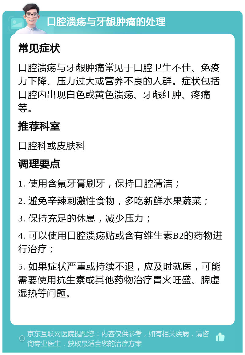 口腔溃疡与牙龈肿痛的处理 常见症状 口腔溃疡与牙龈肿痛常见于口腔卫生不佳、免疫力下降、压力过大或营养不良的人群。症状包括口腔内出现白色或黄色溃疡、牙龈红肿、疼痛等。 推荐科室 口腔科或皮肤科 调理要点 1. 使用含氟牙膏刷牙，保持口腔清洁； 2. 避免辛辣刺激性食物，多吃新鲜水果蔬菜； 3. 保持充足的休息，减少压力； 4. 可以使用口腔溃疡贴或含有维生素B2的药物进行治疗； 5. 如果症状严重或持续不退，应及时就医，可能需要使用抗生素或其他药物治疗胃火旺盛、脾虚湿热等问题。