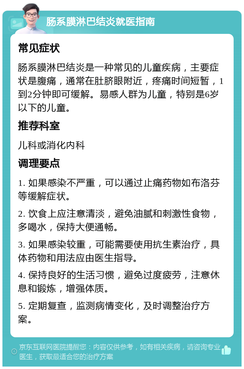 肠系膜淋巴结炎就医指南 常见症状 肠系膜淋巴结炎是一种常见的儿童疾病，主要症状是腹痛，通常在肚脐眼附近，疼痛时间短暂，1到2分钟即可缓解。易感人群为儿童，特别是6岁以下的儿童。 推荐科室 儿科或消化内科 调理要点 1. 如果感染不严重，可以通过止痛药物如布洛芬等缓解症状。 2. 饮食上应注意清淡，避免油腻和刺激性食物，多喝水，保持大便通畅。 3. 如果感染较重，可能需要使用抗生素治疗，具体药物和用法应由医生指导。 4. 保持良好的生活习惯，避免过度疲劳，注意休息和锻炼，增强体质。 5. 定期复查，监测病情变化，及时调整治疗方案。