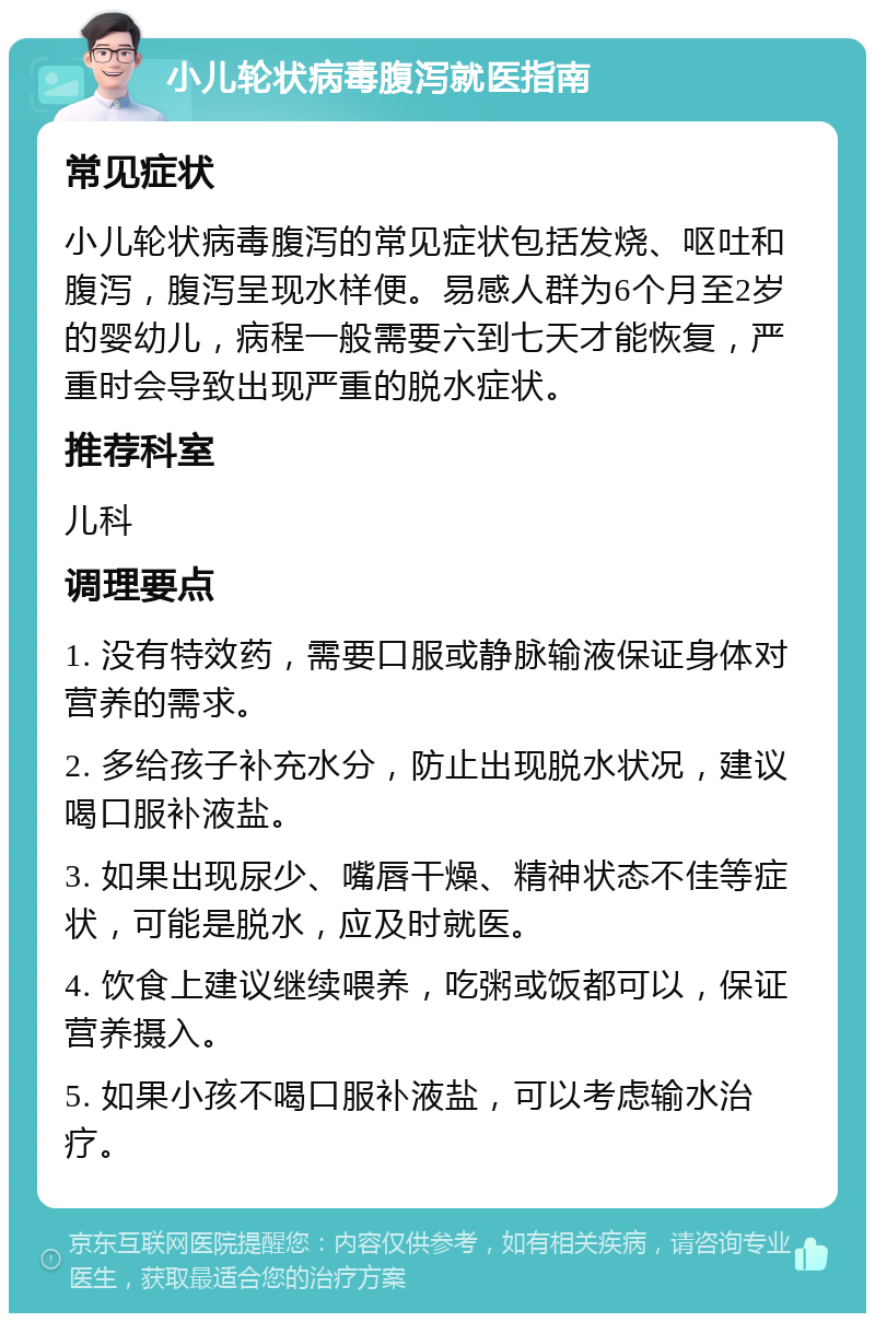 小儿轮状病毒腹泻就医指南 常见症状 小儿轮状病毒腹泻的常见症状包括发烧、呕吐和腹泻，腹泻呈现水样便。易感人群为6个月至2岁的婴幼儿，病程一般需要六到七天才能恢复，严重时会导致出现严重的脱水症状。 推荐科室 儿科 调理要点 1. 没有特效药，需要口服或静脉输液保证身体对营养的需求。 2. 多给孩子补充水分，防止出现脱水状况，建议喝口服补液盐。 3. 如果出现尿少、嘴唇干燥、精神状态不佳等症状，可能是脱水，应及时就医。 4. 饮食上建议继续喂养，吃粥或饭都可以，保证营养摄入。 5. 如果小孩不喝口服补液盐，可以考虑输水治疗。