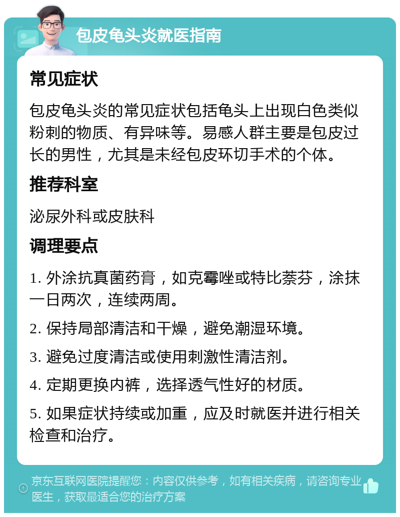 包皮龟头炎就医指南 常见症状 包皮龟头炎的常见症状包括龟头上出现白色类似粉刺的物质、有异味等。易感人群主要是包皮过长的男性，尤其是未经包皮环切手术的个体。 推荐科室 泌尿外科或皮肤科 调理要点 1. 外涂抗真菌药膏，如克霉唑或特比萘芬，涂抹一日两次，连续两周。 2. 保持局部清洁和干燥，避免潮湿环境。 3. 避免过度清洁或使用刺激性清洁剂。 4. 定期更换内裤，选择透气性好的材质。 5. 如果症状持续或加重，应及时就医并进行相关检查和治疗。