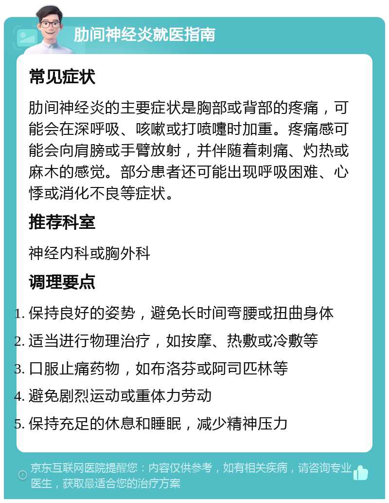 肋间神经炎就医指南 常见症状 肋间神经炎的主要症状是胸部或背部的疼痛，可能会在深呼吸、咳嗽或打喷嚏时加重。疼痛感可能会向肩膀或手臂放射，并伴随着刺痛、灼热或麻木的感觉。部分患者还可能出现呼吸困难、心悸或消化不良等症状。 推荐科室 神经内科或胸外科 调理要点 保持良好的姿势，避免长时间弯腰或扭曲身体 适当进行物理治疗，如按摩、热敷或冷敷等 口服止痛药物，如布洛芬或阿司匹林等 避免剧烈运动或重体力劳动 保持充足的休息和睡眠，减少精神压力