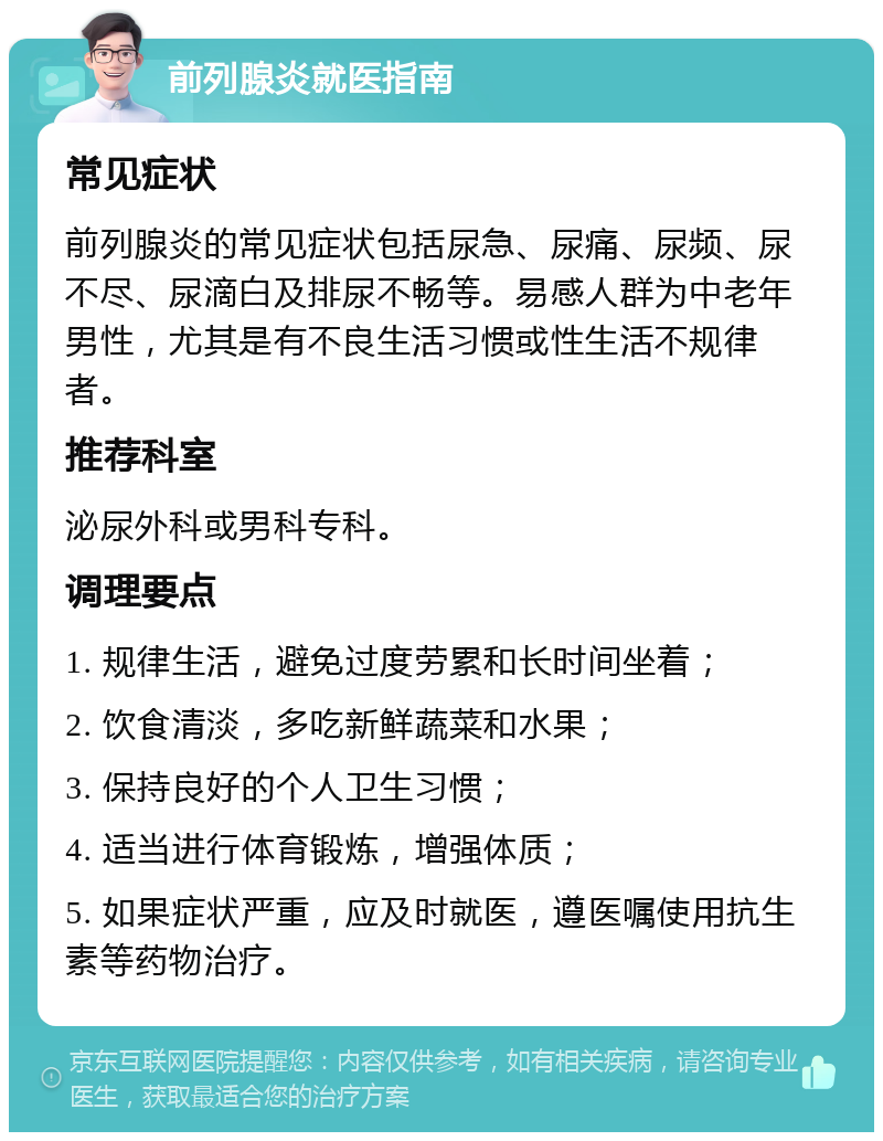 前列腺炎就医指南 常见症状 前列腺炎的常见症状包括尿急、尿痛、尿频、尿不尽、尿滴白及排尿不畅等。易感人群为中老年男性，尤其是有不良生活习惯或性生活不规律者。 推荐科室 泌尿外科或男科专科。 调理要点 1. 规律生活，避免过度劳累和长时间坐着； 2. 饮食清淡，多吃新鲜蔬菜和水果； 3. 保持良好的个人卫生习惯； 4. 适当进行体育锻炼，增强体质； 5. 如果症状严重，应及时就医，遵医嘱使用抗生素等药物治疗。