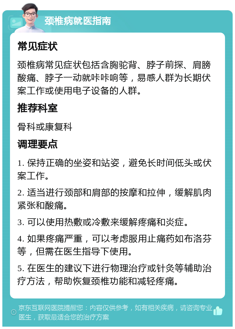 颈椎病就医指南 常见症状 颈椎病常见症状包括含胸驼背、脖子前探、肩膀酸痛、脖子一动就咔咔响等，易感人群为长期伏案工作或使用电子设备的人群。 推荐科室 骨科或康复科 调理要点 1. 保持正确的坐姿和站姿，避免长时间低头或伏案工作。 2. 适当进行颈部和肩部的按摩和拉伸，缓解肌肉紧张和酸痛。 3. 可以使用热敷或冷敷来缓解疼痛和炎症。 4. 如果疼痛严重，可以考虑服用止痛药如布洛芬等，但需在医生指导下使用。 5. 在医生的建议下进行物理治疗或针灸等辅助治疗方法，帮助恢复颈椎功能和减轻疼痛。