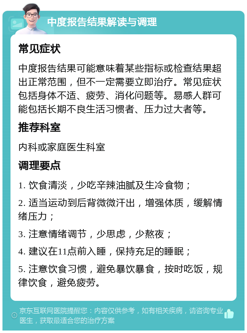 中度报告结果解读与调理 常见症状 中度报告结果可能意味着某些指标或检查结果超出正常范围，但不一定需要立即治疗。常见症状包括身体不适、疲劳、消化问题等。易感人群可能包括长期不良生活习惯者、压力过大者等。 推荐科室 内科或家庭医生科室 调理要点 1. 饮食清淡，少吃辛辣油腻及生冷食物； 2. 适当运动到后背微微汗出，增强体质，缓解情绪压力； 3. 注意情绪调节，少思虑，少熬夜； 4. 建议在11点前入睡，保持充足的睡眠； 5. 注意饮食习惯，避免暴饮暴食，按时吃饭，规律饮食，避免疲劳。