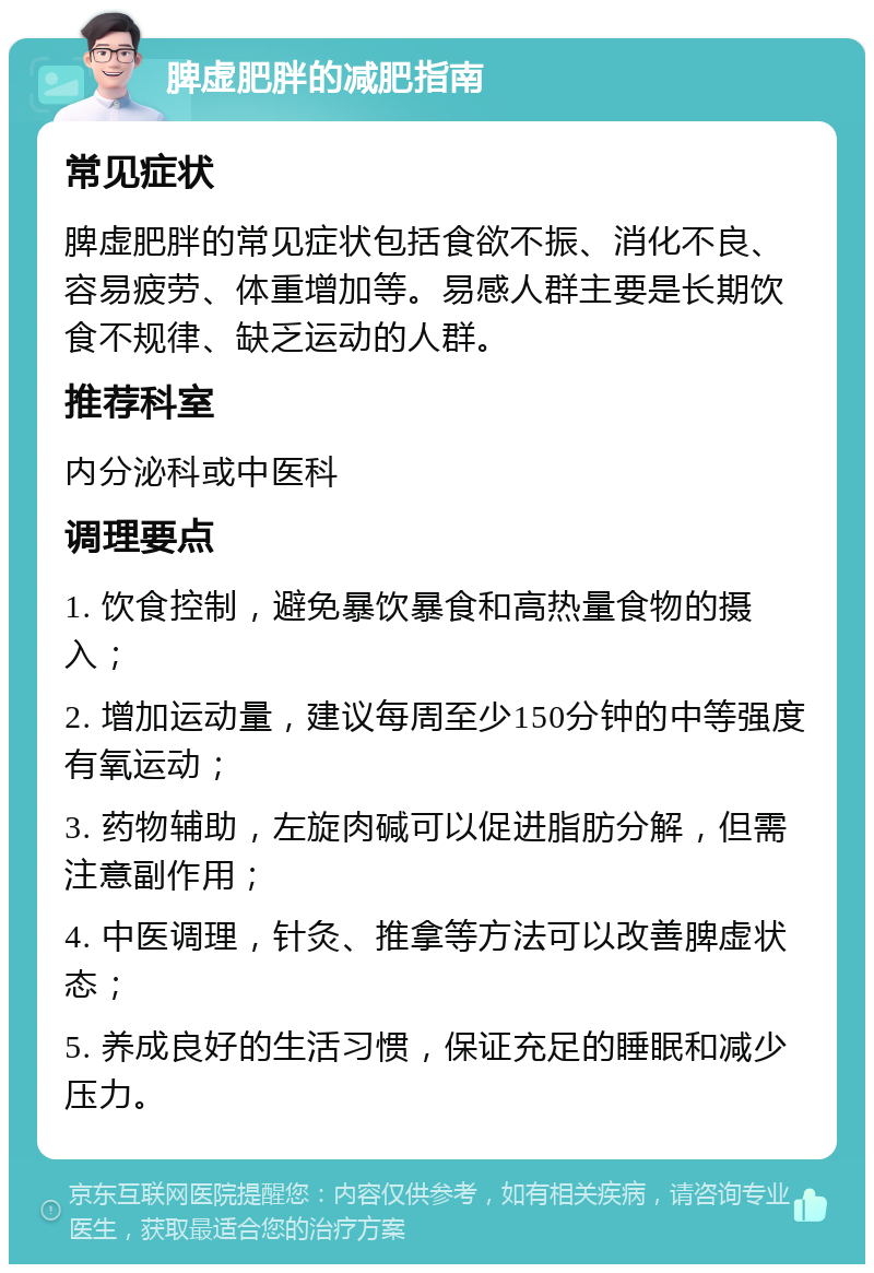 脾虚肥胖的减肥指南 常见症状 脾虚肥胖的常见症状包括食欲不振、消化不良、容易疲劳、体重增加等。易感人群主要是长期饮食不规律、缺乏运动的人群。 推荐科室 内分泌科或中医科 调理要点 1. 饮食控制，避免暴饮暴食和高热量食物的摄入； 2. 增加运动量，建议每周至少150分钟的中等强度有氧运动； 3. 药物辅助，左旋肉碱可以促进脂肪分解，但需注意副作用； 4. 中医调理，针灸、推拿等方法可以改善脾虚状态； 5. 养成良好的生活习惯，保证充足的睡眠和减少压力。