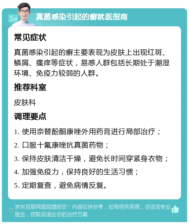 真菌感染引起的癣就医指南 常见症状 真菌感染引起的癣主要表现为皮肤上出现红斑、鳞屑、瘙痒等症状，易感人群包括长期处于潮湿环境、免疫力较弱的人群。 推荐科室 皮肤科 调理要点 1. 使用奈替酚酮康唑外用药膏进行局部治疗； 2. 口服十氟康唑抗真菌药物； 3. 保持皮肤清洁干燥，避免长时间穿紧身衣物； 4. 加强免疫力，保持良好的生活习惯； 5. 定期复查，避免病情反复。