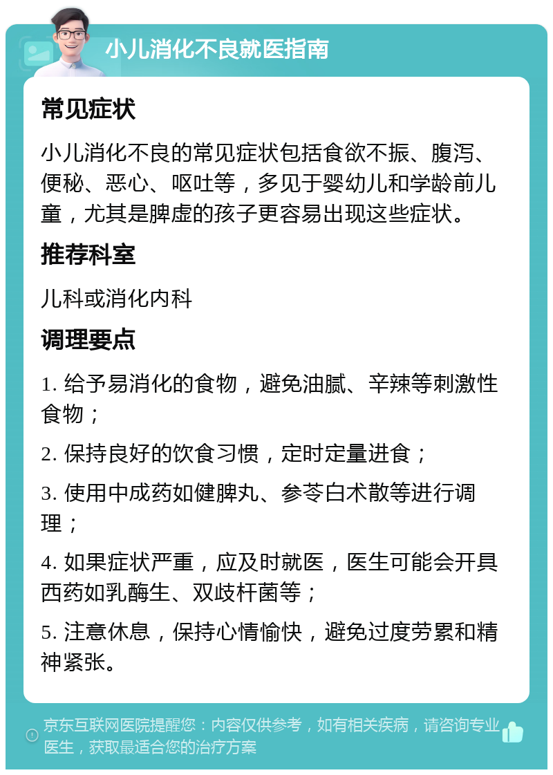 小儿消化不良就医指南 常见症状 小儿消化不良的常见症状包括食欲不振、腹泻、便秘、恶心、呕吐等，多见于婴幼儿和学龄前儿童，尤其是脾虚的孩子更容易出现这些症状。 推荐科室 儿科或消化内科 调理要点 1. 给予易消化的食物，避免油腻、辛辣等刺激性食物； 2. 保持良好的饮食习惯，定时定量进食； 3. 使用中成药如健脾丸、参苓白术散等进行调理； 4. 如果症状严重，应及时就医，医生可能会开具西药如乳酶生、双歧杆菌等； 5. 注意休息，保持心情愉快，避免过度劳累和精神紧张。