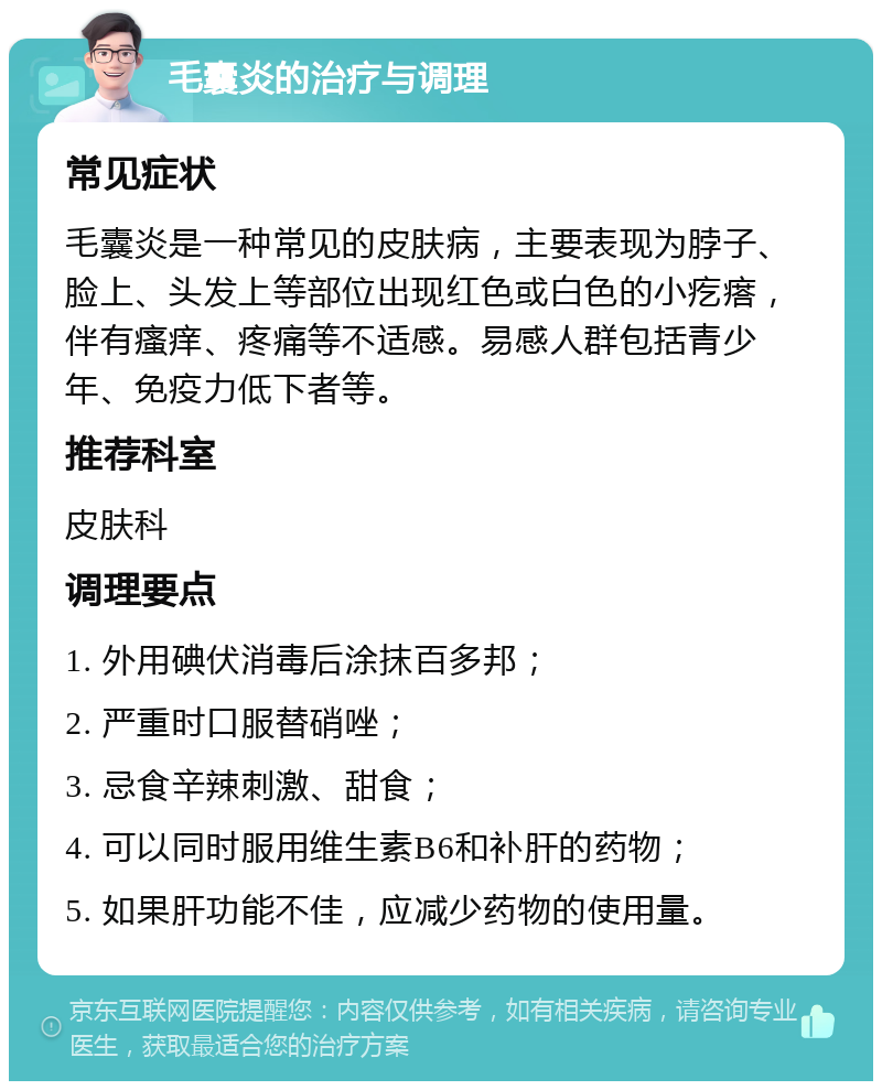 毛囊炎的治疗与调理 常见症状 毛囊炎是一种常见的皮肤病，主要表现为脖子、脸上、头发上等部位出现红色或白色的小疙瘩，伴有瘙痒、疼痛等不适感。易感人群包括青少年、免疫力低下者等。 推荐科室 皮肤科 调理要点 1. 外用碘伏消毒后涂抹百多邦； 2. 严重时口服替硝唑； 3. 忌食辛辣刺激、甜食； 4. 可以同时服用维生素B6和补肝的药物； 5. 如果肝功能不佳，应减少药物的使用量。