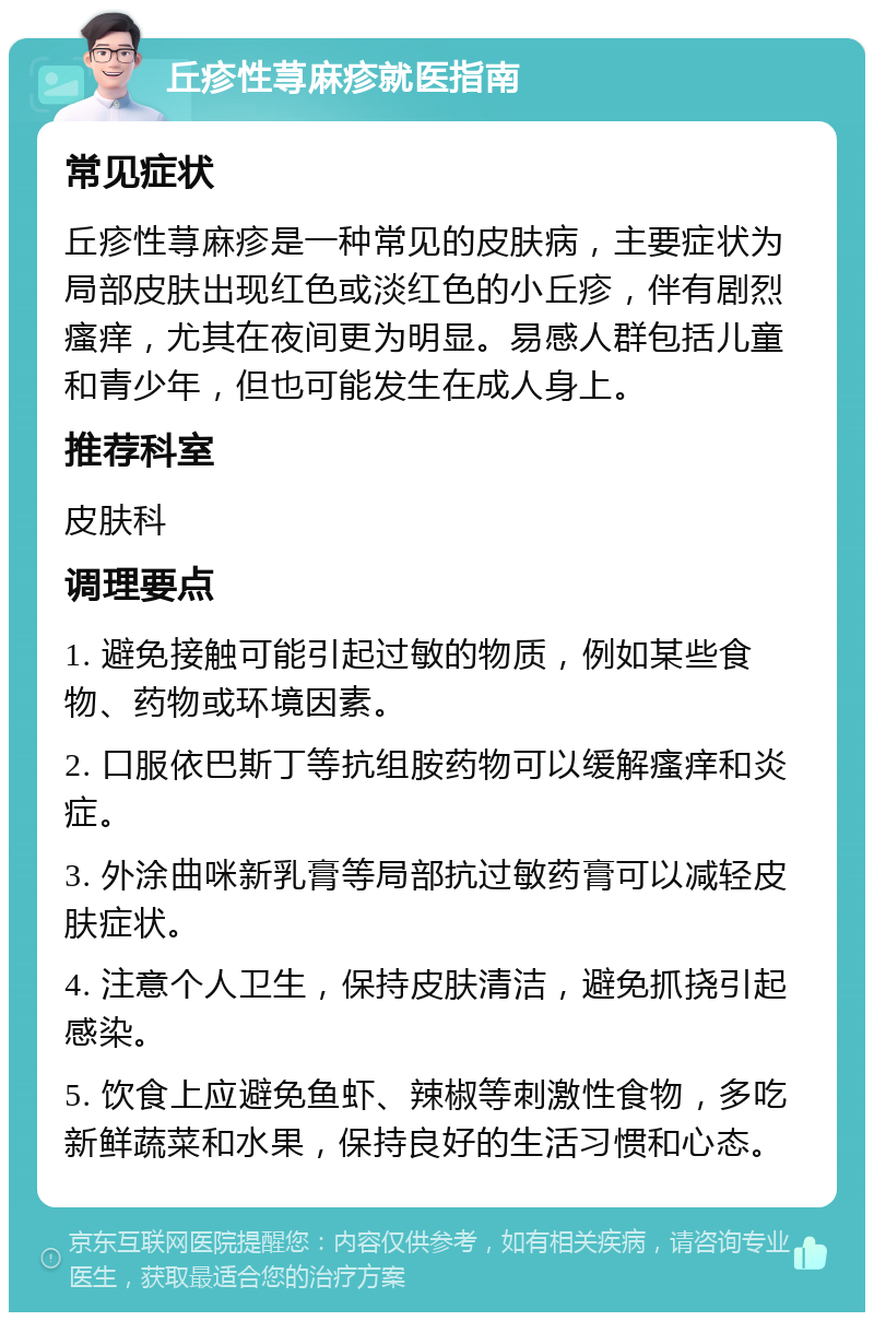 丘疹性荨麻疹就医指南 常见症状 丘疹性荨麻疹是一种常见的皮肤病，主要症状为局部皮肤出现红色或淡红色的小丘疹，伴有剧烈瘙痒，尤其在夜间更为明显。易感人群包括儿童和青少年，但也可能发生在成人身上。 推荐科室 皮肤科 调理要点 1. 避免接触可能引起过敏的物质，例如某些食物、药物或环境因素。 2. 口服依巴斯丁等抗组胺药物可以缓解瘙痒和炎症。 3. 外涂曲咪新乳膏等局部抗过敏药膏可以减轻皮肤症状。 4. 注意个人卫生，保持皮肤清洁，避免抓挠引起感染。 5. 饮食上应避免鱼虾、辣椒等刺激性食物，多吃新鲜蔬菜和水果，保持良好的生活习惯和心态。