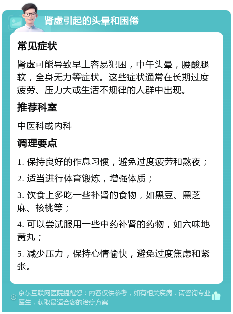 肾虚引起的头晕和困倦 常见症状 肾虚可能导致早上容易犯困，中午头晕，腰酸腿软，全身无力等症状。这些症状通常在长期过度疲劳、压力大或生活不规律的人群中出现。 推荐科室 中医科或内科 调理要点 1. 保持良好的作息习惯，避免过度疲劳和熬夜； 2. 适当进行体育锻炼，增强体质； 3. 饮食上多吃一些补肾的食物，如黑豆、黑芝麻、核桃等； 4. 可以尝试服用一些中药补肾的药物，如六味地黄丸； 5. 减少压力，保持心情愉快，避免过度焦虑和紧张。