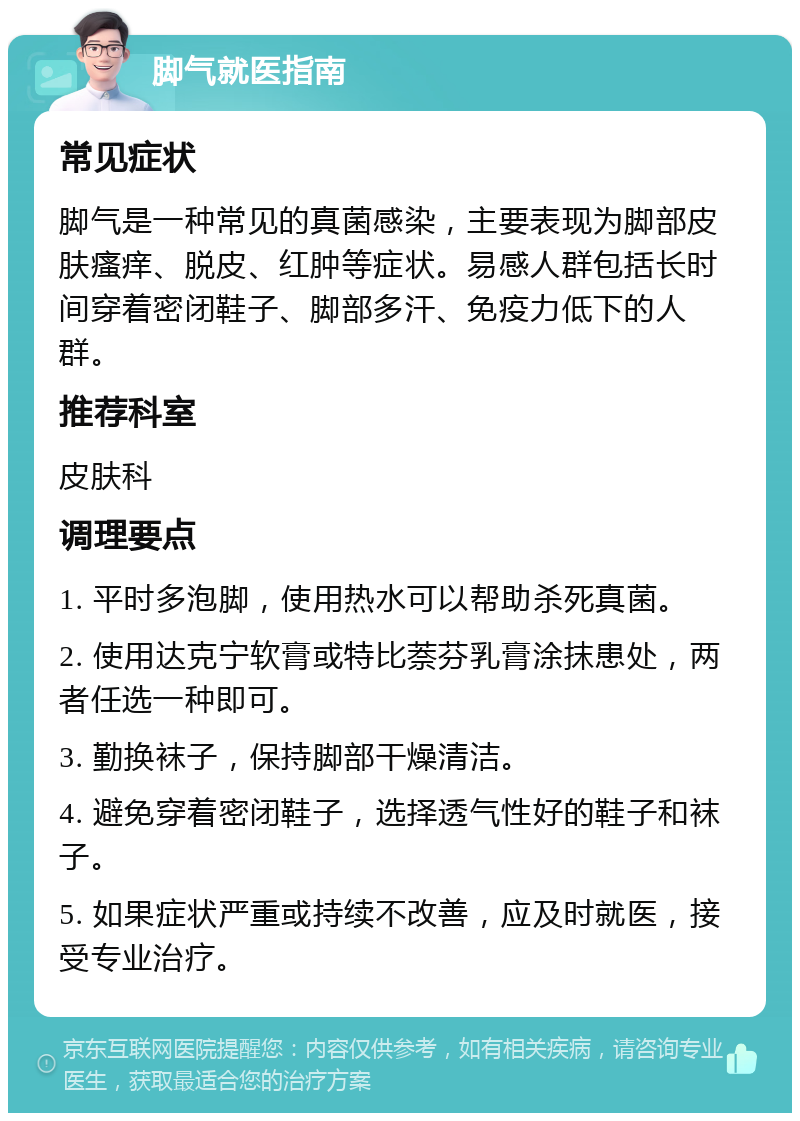 脚气就医指南 常见症状 脚气是一种常见的真菌感染，主要表现为脚部皮肤瘙痒、脱皮、红肿等症状。易感人群包括长时间穿着密闭鞋子、脚部多汗、免疫力低下的人群。 推荐科室 皮肤科 调理要点 1. 平时多泡脚，使用热水可以帮助杀死真菌。 2. 使用达克宁软膏或特比萘芬乳膏涂抹患处，两者任选一种即可。 3. 勤换袜子，保持脚部干燥清洁。 4. 避免穿着密闭鞋子，选择透气性好的鞋子和袜子。 5. 如果症状严重或持续不改善，应及时就医，接受专业治疗。