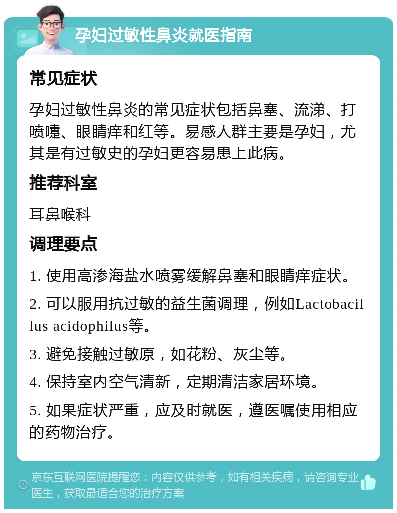 孕妇过敏性鼻炎就医指南 常见症状 孕妇过敏性鼻炎的常见症状包括鼻塞、流涕、打喷嚏、眼睛痒和红等。易感人群主要是孕妇，尤其是有过敏史的孕妇更容易患上此病。 推荐科室 耳鼻喉科 调理要点 1. 使用高渗海盐水喷雾缓解鼻塞和眼睛痒症状。 2. 可以服用抗过敏的益生菌调理，例如Lactobacillus acidophilus等。 3. 避免接触过敏原，如花粉、灰尘等。 4. 保持室内空气清新，定期清洁家居环境。 5. 如果症状严重，应及时就医，遵医嘱使用相应的药物治疗。