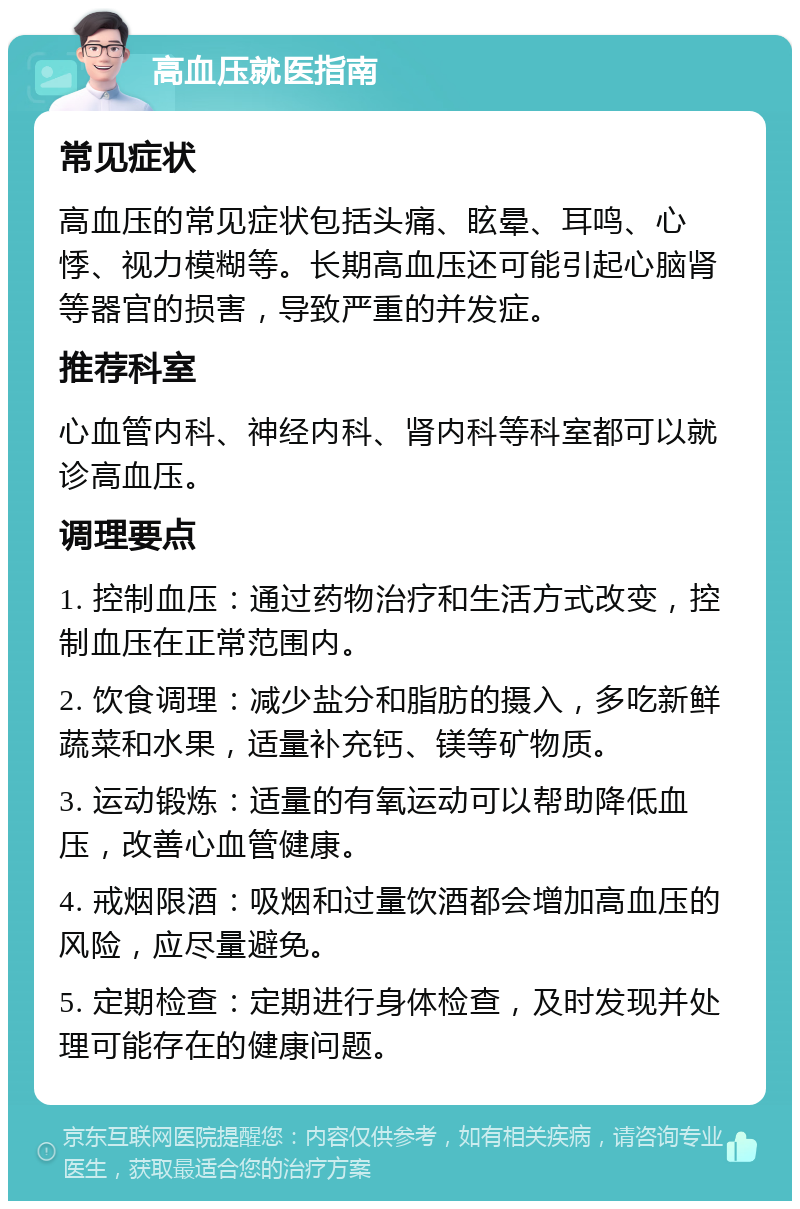 高血压就医指南 常见症状 高血压的常见症状包括头痛、眩晕、耳鸣、心悸、视力模糊等。长期高血压还可能引起心脑肾等器官的损害，导致严重的并发症。 推荐科室 心血管内科、神经内科、肾内科等科室都可以就诊高血压。 调理要点 1. 控制血压：通过药物治疗和生活方式改变，控制血压在正常范围内。 2. 饮食调理：减少盐分和脂肪的摄入，多吃新鲜蔬菜和水果，适量补充钙、镁等矿物质。 3. 运动锻炼：适量的有氧运动可以帮助降低血压，改善心血管健康。 4. 戒烟限酒：吸烟和过量饮酒都会增加高血压的风险，应尽量避免。 5. 定期检查：定期进行身体检查，及时发现并处理可能存在的健康问题。