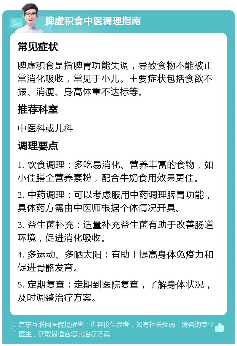 脾虚积食中医调理指南 常见症状 脾虚积食是指脾胃功能失调，导致食物不能被正常消化吸收，常见于小儿。主要症状包括食欲不振、消瘦、身高体重不达标等。 推荐科室 中医科或儿科 调理要点 1. 饮食调理：多吃易消化、营养丰富的食物，如小佳膳全营养素粉，配合牛奶食用效果更佳。 2. 中药调理：可以考虑服用中药调理脾胃功能，具体药方需由中医师根据个体情况开具。 3. 益生菌补充：适量补充益生菌有助于改善肠道环境，促进消化吸收。 4. 多运动、多晒太阳：有助于提高身体免疫力和促进骨骼发育。 5. 定期复查：定期到医院复查，了解身体状况，及时调整治疗方案。