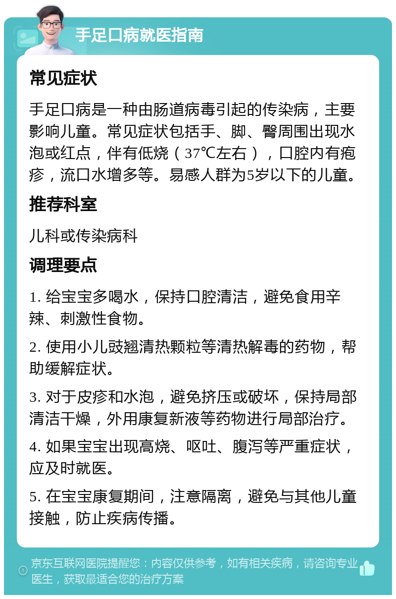 手足口病就医指南 常见症状 手足口病是一种由肠道病毒引起的传染病，主要影响儿童。常见症状包括手、脚、臀周围出现水泡或红点，伴有低烧（37℃左右），口腔内有疱疹，流口水增多等。易感人群为5岁以下的儿童。 推荐科室 儿科或传染病科 调理要点 1. 给宝宝多喝水，保持口腔清洁，避免食用辛辣、刺激性食物。 2. 使用小儿豉翘清热颗粒等清热解毒的药物，帮助缓解症状。 3. 对于皮疹和水泡，避免挤压或破坏，保持局部清洁干燥，外用康复新液等药物进行局部治疗。 4. 如果宝宝出现高烧、呕吐、腹泻等严重症状，应及时就医。 5. 在宝宝康复期间，注意隔离，避免与其他儿童接触，防止疾病传播。