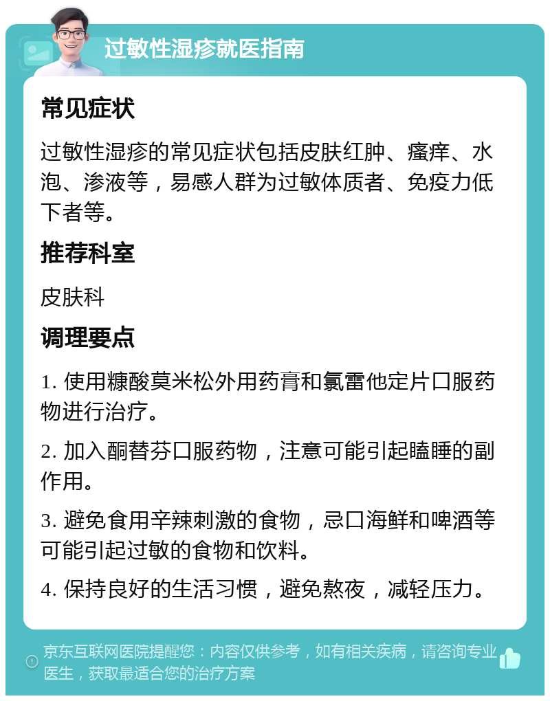 过敏性湿疹就医指南 常见症状 过敏性湿疹的常见症状包括皮肤红肿、瘙痒、水泡、渗液等，易感人群为过敏体质者、免疫力低下者等。 推荐科室 皮肤科 调理要点 1. 使用糠酸莫米松外用药膏和氯雷他定片口服药物进行治疗。 2. 加入酮替芬口服药物，注意可能引起瞌睡的副作用。 3. 避免食用辛辣刺激的食物，忌口海鲜和啤酒等可能引起过敏的食物和饮料。 4. 保持良好的生活习惯，避免熬夜，减轻压力。