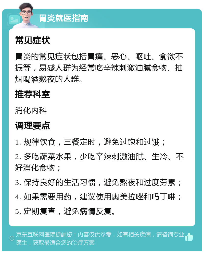 胃炎就医指南 常见症状 胃炎的常见症状包括胃痛、恶心、呕吐、食欲不振等，易感人群为经常吃辛辣刺激油腻食物、抽烟喝酒熬夜的人群。 推荐科室 消化内科 调理要点 1. 规律饮食，三餐定时，避免过饱和过饿； 2. 多吃蔬菜水果，少吃辛辣刺激油腻、生冷、不好消化食物； 3. 保持良好的生活习惯，避免熬夜和过度劳累； 4. 如果需要用药，建议使用奥美拉唑和吗丁啉； 5. 定期复查，避免病情反复。