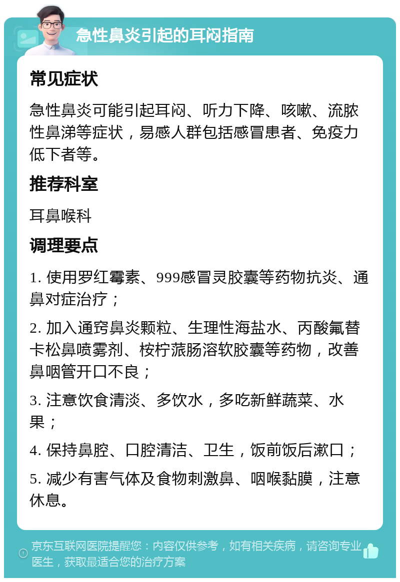 急性鼻炎引起的耳闷指南 常见症状 急性鼻炎可能引起耳闷、听力下降、咳嗽、流脓性鼻涕等症状，易感人群包括感冒患者、免疫力低下者等。 推荐科室 耳鼻喉科 调理要点 1. 使用罗红霉素、999感冒灵胶囊等药物抗炎、通鼻对症治疗； 2. 加入通窍鼻炎颗粒、生理性海盐水、丙酸氟替卡松鼻喷雾剂、桉柠蒎肠溶软胶囊等药物，改善鼻咽管开口不良； 3. 注意饮食清淡、多饮水，多吃新鲜蔬菜、水果； 4. 保持鼻腔、口腔清洁、卫生，饭前饭后漱口； 5. 减少有害气体及食物刺激鼻、咽喉黏膜，注意休息。