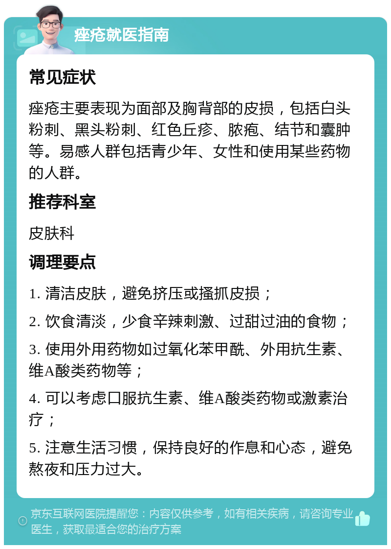 痤疮就医指南 常见症状 痤疮主要表现为面部及胸背部的皮损，包括白头粉刺、黑头粉刺、红色丘疹、脓疱、结节和囊肿等。易感人群包括青少年、女性和使用某些药物的人群。 推荐科室 皮肤科 调理要点 1. 清洁皮肤，避免挤压或搔抓皮损； 2. 饮食清淡，少食辛辣刺激、过甜过油的食物； 3. 使用外用药物如过氧化苯甲酰、外用抗生素、维A酸类药物等； 4. 可以考虑口服抗生素、维A酸类药物或激素治疗； 5. 注意生活习惯，保持良好的作息和心态，避免熬夜和压力过大。