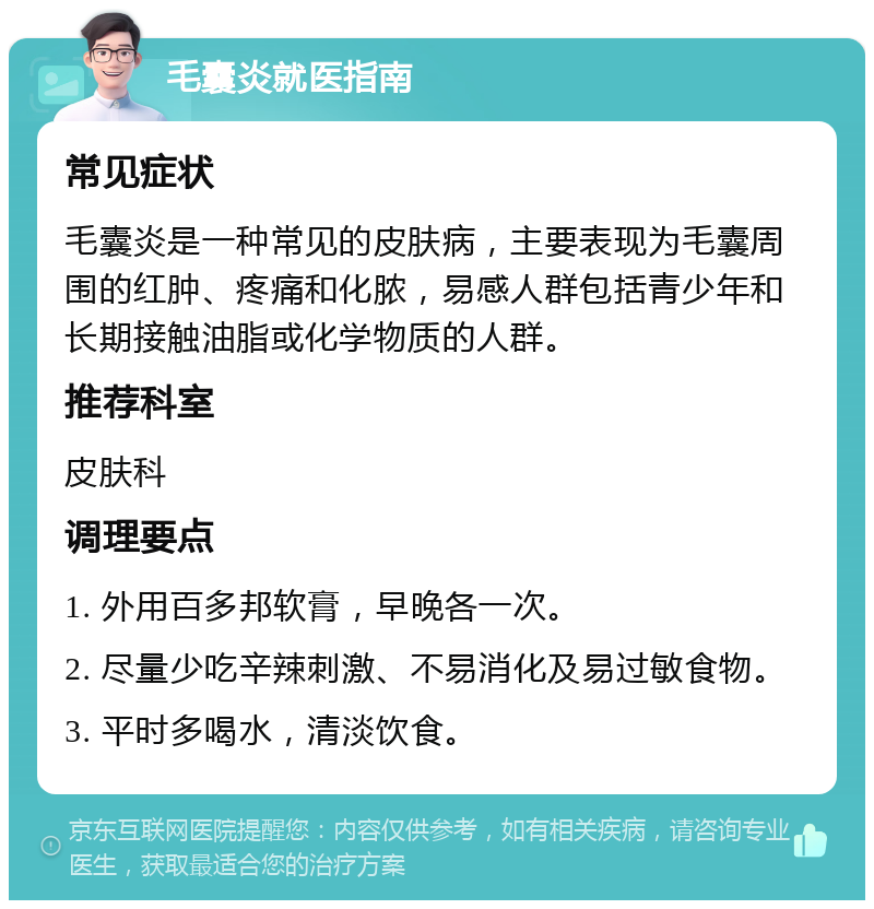 毛囊炎就医指南 常见症状 毛囊炎是一种常见的皮肤病，主要表现为毛囊周围的红肿、疼痛和化脓，易感人群包括青少年和长期接触油脂或化学物质的人群。 推荐科室 皮肤科 调理要点 1. 外用百多邦软膏，早晚各一次。 2. 尽量少吃辛辣刺激、不易消化及易过敏食物。 3. 平时多喝水，清淡饮食。