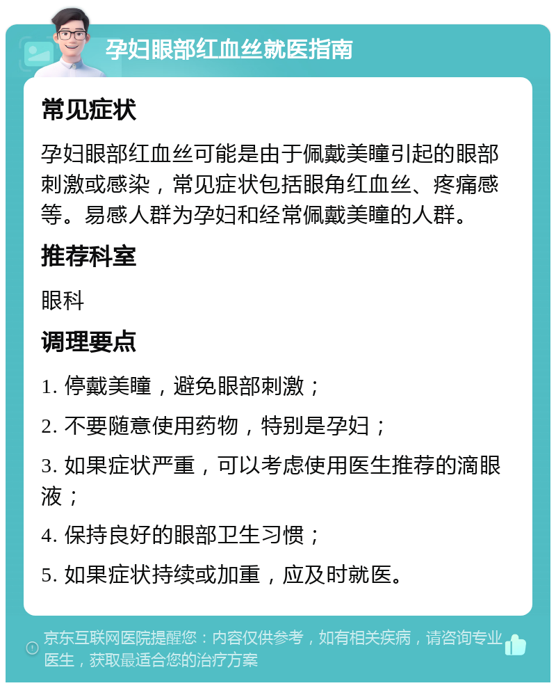 孕妇眼部红血丝就医指南 常见症状 孕妇眼部红血丝可能是由于佩戴美瞳引起的眼部刺激或感染，常见症状包括眼角红血丝、疼痛感等。易感人群为孕妇和经常佩戴美瞳的人群。 推荐科室 眼科 调理要点 1. 停戴美瞳，避免眼部刺激； 2. 不要随意使用药物，特别是孕妇； 3. 如果症状严重，可以考虑使用医生推荐的滴眼液； 4. 保持良好的眼部卫生习惯； 5. 如果症状持续或加重，应及时就医。