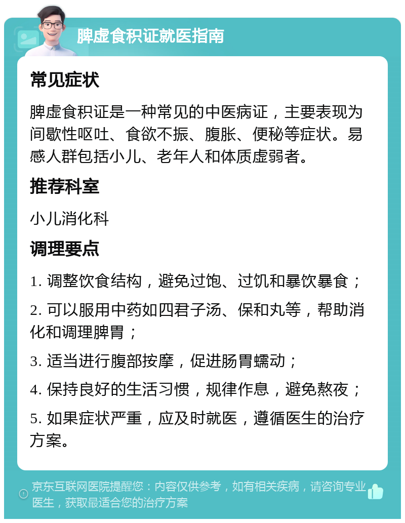 脾虚食积证就医指南 常见症状 脾虚食积证是一种常见的中医病证，主要表现为间歇性呕吐、食欲不振、腹胀、便秘等症状。易感人群包括小儿、老年人和体质虚弱者。 推荐科室 小儿消化科 调理要点 1. 调整饮食结构，避免过饱、过饥和暴饮暴食； 2. 可以服用中药如四君子汤、保和丸等，帮助消化和调理脾胃； 3. 适当进行腹部按摩，促进肠胃蠕动； 4. 保持良好的生活习惯，规律作息，避免熬夜； 5. 如果症状严重，应及时就医，遵循医生的治疗方案。