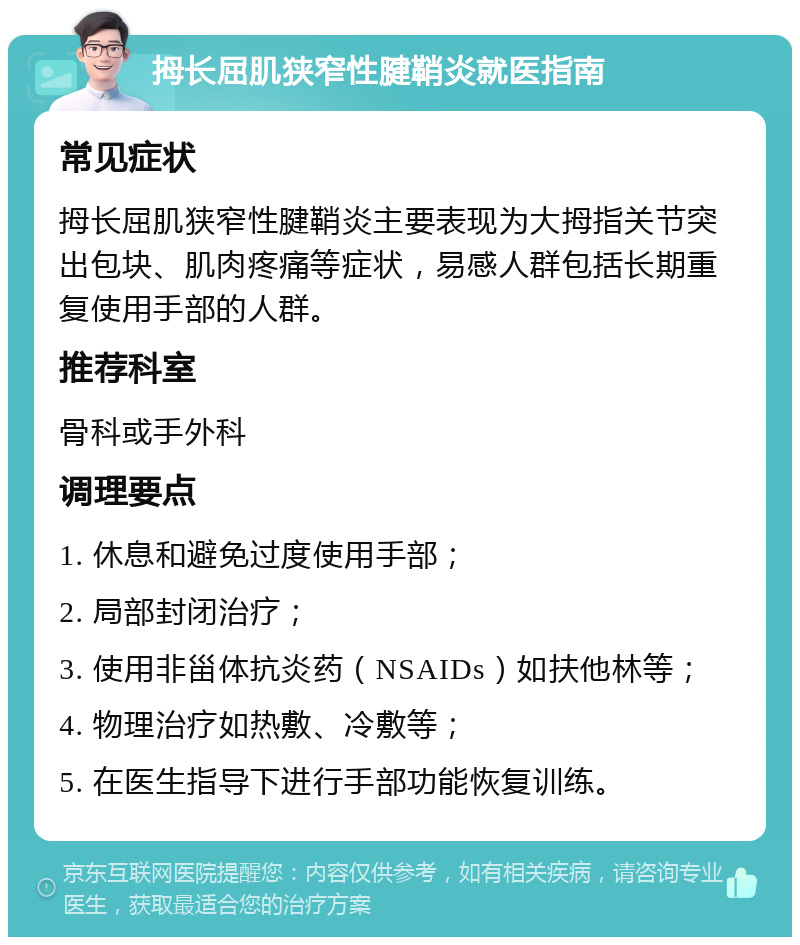 拇长屈肌狭窄性腱鞘炎就医指南 常见症状 拇长屈肌狭窄性腱鞘炎主要表现为大拇指关节突出包块、肌肉疼痛等症状，易感人群包括长期重复使用手部的人群。 推荐科室 骨科或手外科 调理要点 1. 休息和避免过度使用手部； 2. 局部封闭治疗； 3. 使用非甾体抗炎药（NSAIDs）如扶他林等； 4. 物理治疗如热敷、冷敷等； 5. 在医生指导下进行手部功能恢复训练。