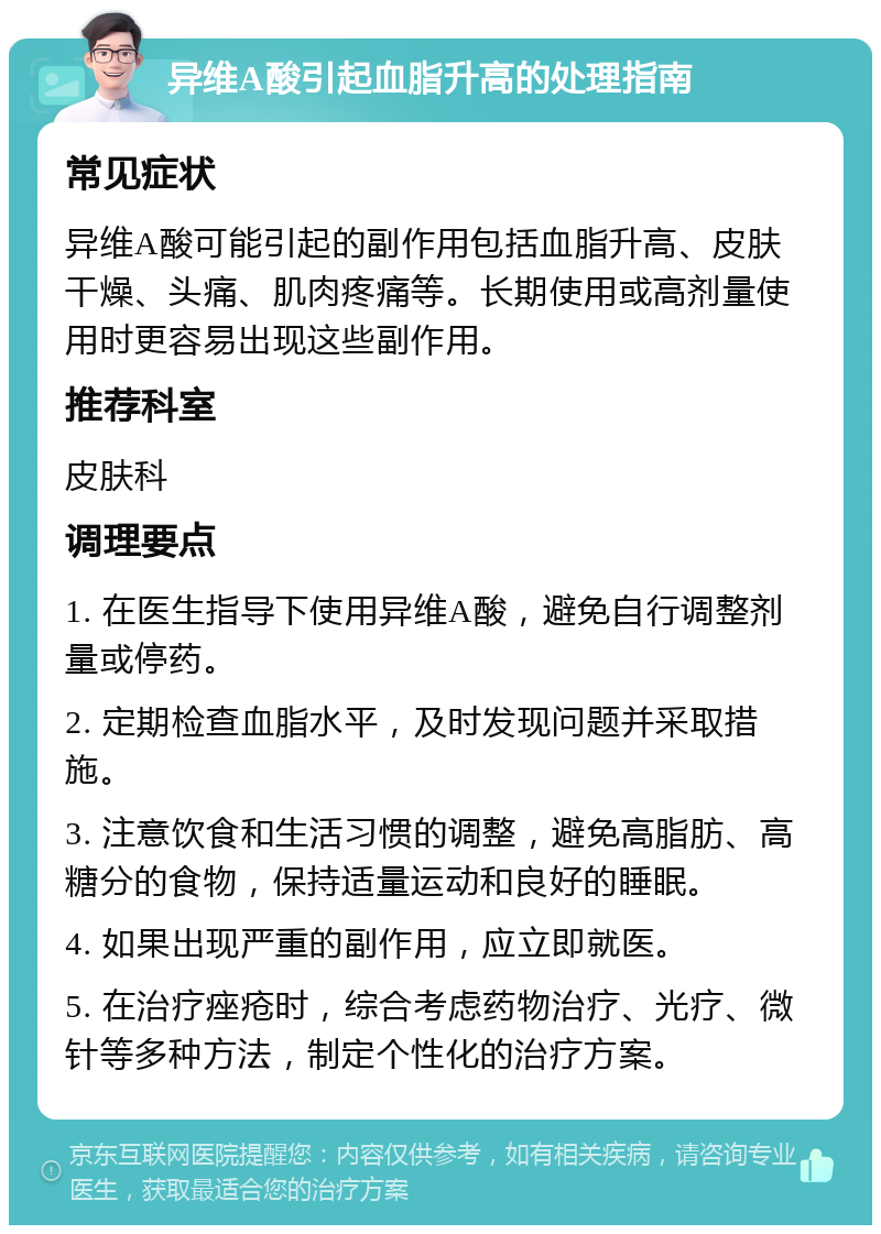 异维A酸引起血脂升高的处理指南 常见症状 异维A酸可能引起的副作用包括血脂升高、皮肤干燥、头痛、肌肉疼痛等。长期使用或高剂量使用时更容易出现这些副作用。 推荐科室 皮肤科 调理要点 1. 在医生指导下使用异维A酸，避免自行调整剂量或停药。 2. 定期检查血脂水平，及时发现问题并采取措施。 3. 注意饮食和生活习惯的调整，避免高脂肪、高糖分的食物，保持适量运动和良好的睡眠。 4. 如果出现严重的副作用，应立即就医。 5. 在治疗痤疮时，综合考虑药物治疗、光疗、微针等多种方法，制定个性化的治疗方案。