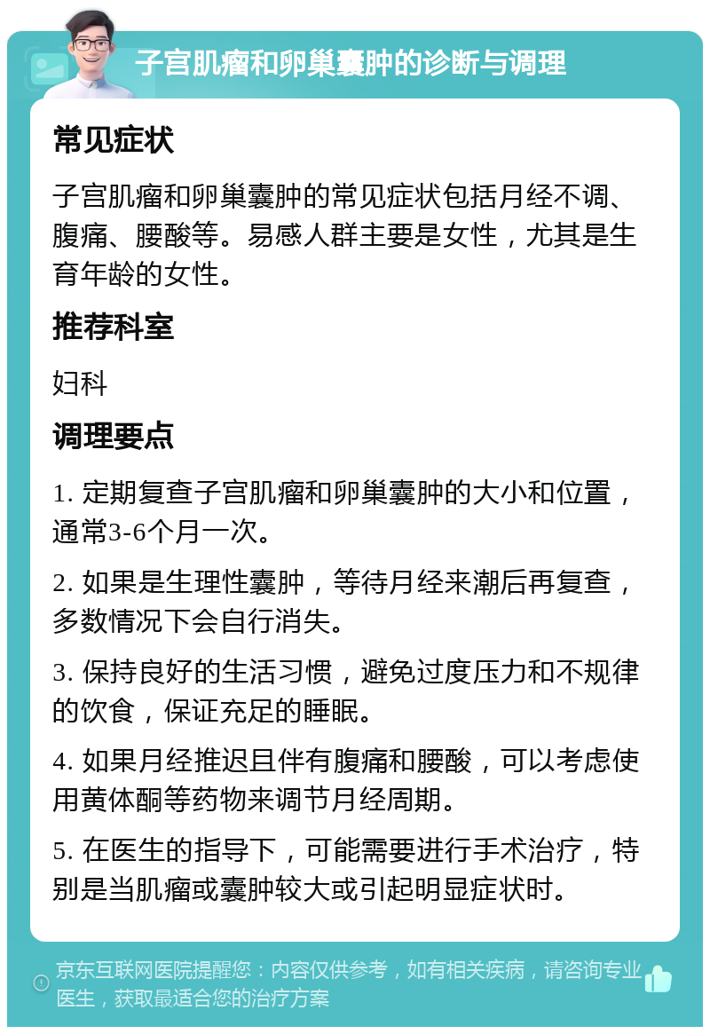 子宫肌瘤和卵巢囊肿的诊断与调理 常见症状 子宫肌瘤和卵巢囊肿的常见症状包括月经不调、腹痛、腰酸等。易感人群主要是女性，尤其是生育年龄的女性。 推荐科室 妇科 调理要点 1. 定期复查子宫肌瘤和卵巢囊肿的大小和位置，通常3-6个月一次。 2. 如果是生理性囊肿，等待月经来潮后再复查，多数情况下会自行消失。 3. 保持良好的生活习惯，避免过度压力和不规律的饮食，保证充足的睡眠。 4. 如果月经推迟且伴有腹痛和腰酸，可以考虑使用黄体酮等药物来调节月经周期。 5. 在医生的指导下，可能需要进行手术治疗，特别是当肌瘤或囊肿较大或引起明显症状时。