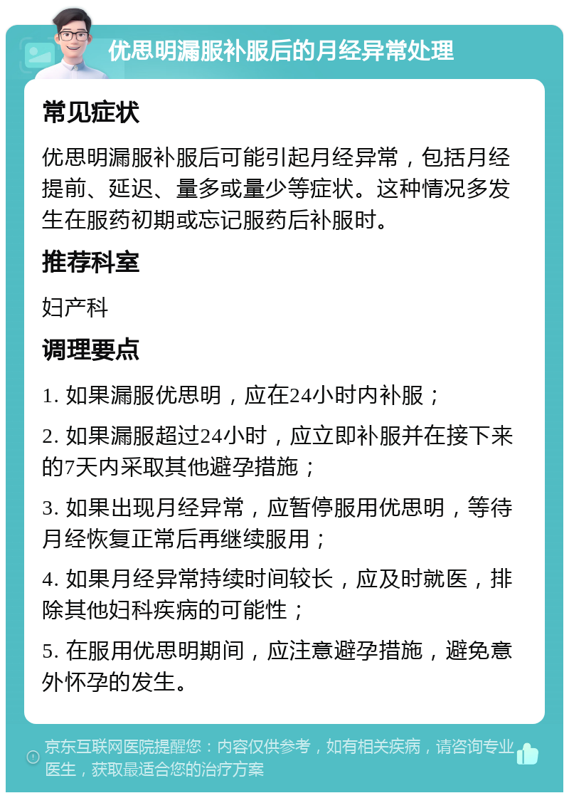 优思明漏服补服后的月经异常处理 常见症状 优思明漏服补服后可能引起月经异常，包括月经提前、延迟、量多或量少等症状。这种情况多发生在服药初期或忘记服药后补服时。 推荐科室 妇产科 调理要点 1. 如果漏服优思明，应在24小时内补服； 2. 如果漏服超过24小时，应立即补服并在接下来的7天内采取其他避孕措施； 3. 如果出现月经异常，应暂停服用优思明，等待月经恢复正常后再继续服用； 4. 如果月经异常持续时间较长，应及时就医，排除其他妇科疾病的可能性； 5. 在服用优思明期间，应注意避孕措施，避免意外怀孕的发生。