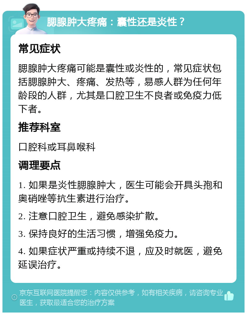 腮腺肿大疼痛：囊性还是炎性？ 常见症状 腮腺肿大疼痛可能是囊性或炎性的，常见症状包括腮腺肿大、疼痛、发热等，易感人群为任何年龄段的人群，尤其是口腔卫生不良者或免疫力低下者。 推荐科室 口腔科或耳鼻喉科 调理要点 1. 如果是炎性腮腺肿大，医生可能会开具头孢和奥硝唑等抗生素进行治疗。 2. 注意口腔卫生，避免感染扩散。 3. 保持良好的生活习惯，增强免疫力。 4. 如果症状严重或持续不退，应及时就医，避免延误治疗。